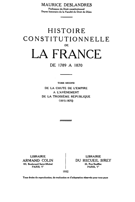 handle is hein.cow/hdelafd0002 and id is 1 raw text is: MAURICE DESLANDRES
Profeuseur de Droit constitutionnel
Doyen honoraire de la Facult6 de Droit de Dijon
HISTOIRE
CONSTITUTIONNELLE
DE
LA FRANCE

DE 1789 A 1870
TOME SECOND
DE LA CHUTE DE L'EMPIRE
A L'AVENEMENT
DE LA TROISIEME REPUBLIQUE
(1815-1870)

LIBRAIRIE
ARMAND COLIN
103. Boulevard Saint-Michel
PARIS. V'

LIBRAIRIE
DU RECUEIL SIREY
22, Rue Soufflot
PARIS, V

1932

Tous droits de reproduction, de traduction et d'adaptation riservis pour tous pays



