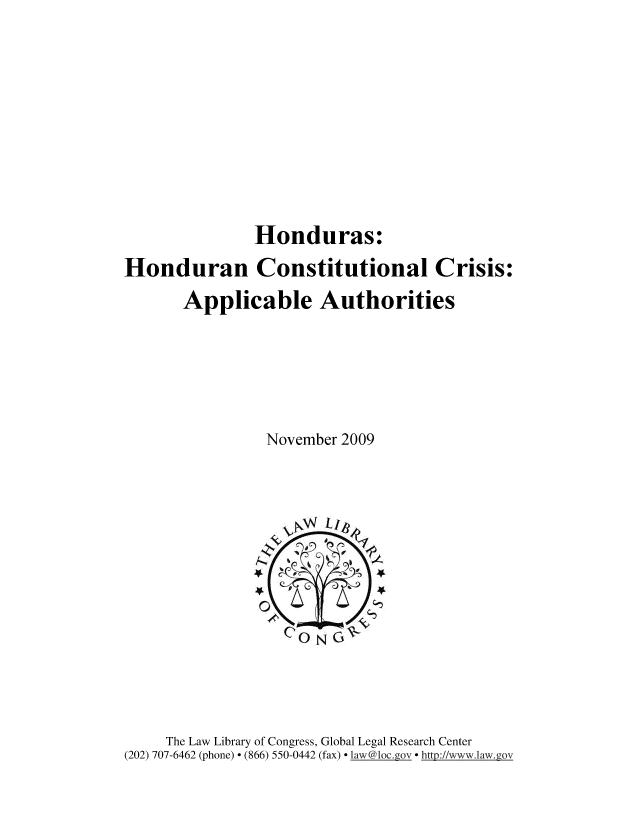 handle is hein.cow/hdhnd0001 and id is 1 raw text is: 








               Honduras:
Honduran Constitutional Crisis:
       Applicable Authorities





                November 2009


     The Law Library of Congress, Global Legal Research Center
(202) 707-6462 (phone) - (866) 550-0442 (fax) law '@loc._ov  http://www.law.gov


