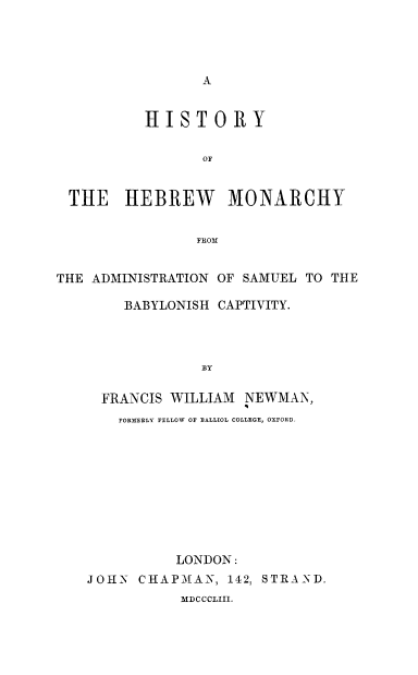 handle is hein.cow/hebmnc0001 and id is 1 raw text is: HISTORY
OF
THE HEBREW MONARCHY
FROM
THE ADMINISTRATION OF SAMUEL TO THE
BABYLONISH CAPTIVITY.
BY
FRANCIS WILLIAM NEWMAN,
FORTERLY FELLOW OF BALLIOL COLLEGE, OXFORD-
LONDON:
JOHN CHAPMAN, 142, STRAND.
MI)CCCLIII.


