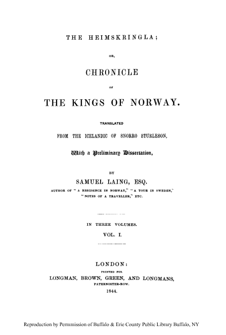 handle is hein.cow/heimkin0001 and id is 1 raw text is: THE IIEIMSKRINGLA;
OR,
CHRONICLE
OF

THE KINGS OF NORWAY.
TRANSLATED
FROM THE ICEL~ANDIC OF SNORRO STU1{LESON,
4pit)  relminarv  1issetation,
BY
SAMUEL JLAING, ESQ.
AUTHOR OF -A RESIDENCE IN NORWAY, A TOUR IN SWEDEN,
NOTES OF A TRAVELLER, ETC.

IN THREE VOLUMES.
VOL. 1.
LONDON:
PRUNT.. FOR-
LONGMAN, BROWN, GREEN, AND LONGMMNS,
PATERNOSTE-R~OW.
1844.

Reproduction by Pen-mmission of Buffalo & Erie County Public Library Buffalo, NY


