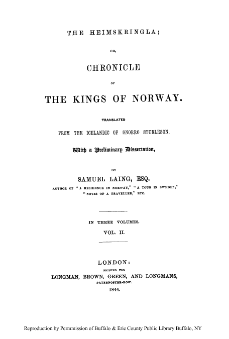 handle is hein.cow/heimkin0002 and id is 1 raw text is: THE HEJMSKRJNGLA;
oRt,
CHRONICLE
OF

THE KINGS OF NORWAY*
TRANSLATED
FROM THE ICIELANDIC OF SNORRO STURLESON,
w0itb a jre1lifinarn Dissertation,
BY
SAMUEL LAING, ESQ.
AUTHOR OF A RESIDENCE IN NORWAY, A TOUR IN SWEDEN,
 NOTES OF A TRAVELLER, ETC.

IN THREE VOLUMES.
VOL. IL.

LONDON:
PRIN~TED) FOR
LONGMAN, BROWN, GREEN, ANTD LONGMANS,
PATE RVOSTER-ROW.
1844.

Reproduction by Pen-mmission of Buffalo & Erie County Public Library Buffalo, NY


