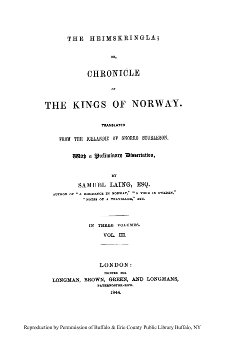 handle is hein.cow/heimkin0003 and id is 1 raw text is: THE IIMSKRINGLA;
OR,
CHRONICLE
OF

THE KINGS OF NORWA:Y.
TRANSLATED
FROM THE ICELANDIC OF SNORRO STUBIESON,
Mitb a 1preliminarg IMissertatfon,
BY
SAMUEL LAING, ESQ.
AUTHOR OF A RESIDENCE IN NORWAY,  A TOUR IN SWEDEN,
 NOTES OF A TRAVELLER, ETC.

IN THREE VOLUYMES.
VOL. M.

LONDON:
PRXNTRD MOR
LONGMAN, BROWN, GRE, AND) LONGMANS,
PA'rERNOSTER-ROW.
1844.

Reproduction by Pen-mmission of Buffalo & Erie County Public Library Buffalo, NY


