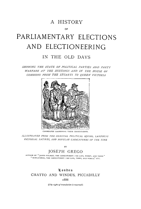 handle is hein.cow/helelold0001 and id is 1 raw text is: A HISTORY
OF
PARLIAMENTARY ELECTIONS
AND ELECTIONEERING
IN THE OLD DAYS
SHOWING THE STATE OF POLITICAL PARTIES AND PARTY
WARFARE AT THE HUSTINGS AND IN THE HOUSE OF
COMMONS FROM THE STUARTIS TO QUEEN VICTORIA
CANDIDATES ADDRESSING THEIR CONSTITUENTS.
ILLUSTRATED FROM THE ORIGINAL POLITICAL SQUIBS, LAMPOONS
PICTORIAL SATIRES, AND POPULAR CARICATURES OF THE TIME
BY
JOSEPH GREGO
AUTHOR OF JAMES GILLRAY, THE CARICATURIST: HIS LIFE, WORKS. AND TIMFS
ROWLANDSON, THE CARICATURIST : HIS LIFE, TIMES, AND WORKS, ETC.

1 0 n l 0 1n
CHATTO AND WINDUS, PICCADILLY
1886

[ The right of translation is reserved]


