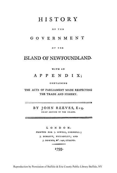 handle is hein.cow/hgonew0001 and id is 1 raw text is: HISTORY
O  THE
GOV ERNMENT
OF THE

ISLAND OF NEWFOUNDLAND.
WITH AN
A P P E N D I X;
CONTAINING
THE ACTS OF PARLIAMENT MADE RESPECTING
THE TRADE AND FISHERY.

BY JOHN REEVES, Esq.
CHIEF JUSTICE OF THE ISLAND.

L 0 N D 0 N:
PRINTED FOR J. SEWELL, CORNHILL;
J. DEBRETT, PICCADILLY; AND
J. DOWNES, 110. 240, STRAND.
1793*

Reproduction by Permission of Buffalo & Erie County Public Library Buffalo, NY


