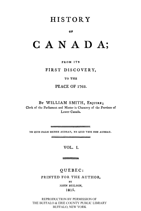 handle is hein.cow/hicanafd0001 and id is 1 raw text is: HISTORY
OF
CANADA;

FROM ITS
FIRST DISCOVERY,
TO THE
PEACE OF 1763.

By WILLIAM SMITH, ESQUIRE;
Clerk of the Parliament and Master in Chancery of the Province of
Lower Canada.
.E QUID FALSI DICERE AUDEAT, NE QUID VERI NON AUDEAT.

VOL. I.

QUEBEC:
PRINTED FOR THE AUTHOR,
BY
JOHN NEILSON,
1815.
REPRODUCTION BY PERMISSION OF
THE BUFFALO & ERIE COUNTY PUBLIC LIBRARY
BUFFALO, NEW YORK


