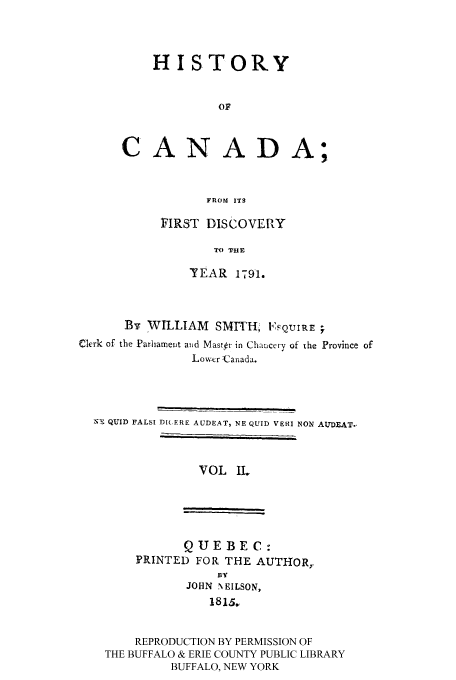 handle is hein.cow/hicanafd0002 and id is 1 raw text is: HISTORY
OF
CANADA;
FROM ITS

FIRST DISCOVERY
TO TH E
-YEAR 1791.

By WILLIAM        SMITH, I', QuTIRE ;
Clerk of the Parlhameit anid Master in Chancery of the Province of
Low r -Canada.
NI QUID FALSI D(,ERE AUDEAT, NE QUID VERI NON AUDEATo-

VOL IL

QUEBEC:
PRINTED FOR THE AUTHOR,
BY
JOHN N EILSON,
1815.

REPRODUCTION BY PERMISSION OF
THE BUFFALO & ERIE COUNTY PUBLIC LIBRARY
BUFFALO, NEW YORK



