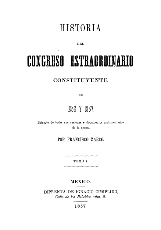 handle is hein.cow/hicestra0001 and id is 1 raw text is: HISTORIA
DEL
CONGRESO E$TRAORDINARIO

CONSTITUYENTE
DE
185B Y 1857.

Estracto de todas

sus sesiones y documentos parlamentarios
de la epoca,

POR FRANCISCO ZARCO.
TOMO I.
MEXICO.
IMPRENTA DE IGNACIO CUMPLIDO,
Calle de los Rebeldes nfim. 2.
1857.


