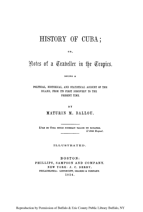 handle is hein.cow/hicupol0001 and id is 1 raw text is: HISTORY OF CUBA;
OR,
lotes of a        xrabellrv   ill fte   &rgits.
BEING A
POLITICAL, HISTORICAL, AND STATISTICAL ACCOUNT OF THE
ISLAND, FROM ITS FIRST DISCOVERY TO THE
PRESENT TIME.
BY
MATURIN      M. BALLOU.
L'ILE DE CUBA SEULE POURRAIT VALOIR UN ROYAUE.
L'Abbd Raynal.
IL LU   STR A T E D.
BOSTON:
PHILLIPS, SAMPSON AND COMPANY.
NEW YORK: J. C. DERBY.
PHILADELPHIA: LIPPINCOTT, GRAMBO & COMPANY.
1854.

Reproduction by Permission of Buffalo & Erie County Public Library Buffalo, NY


