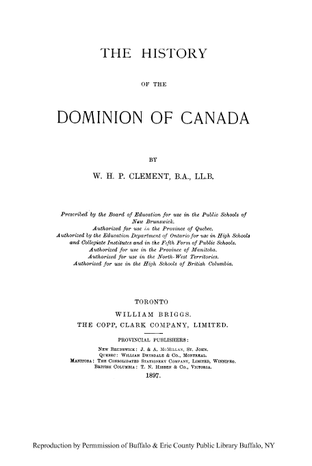handle is hein.cow/hidcana0001 and id is 1 raw text is: THE HISTORY
OF THE
DOMINION OF CANADA
BY
W. H. P. CLEMENT, B.A., LL.B.
Prescribed by the Board of Education for use in the Public Schools of
New Brunswick.
Authorized for use in the Province of Quebec.
Authorized by the Education Department of Ontario for use in High Schools
and Collegiate Institutes and in the Fifth Form of Public Schools.
Authorized for use in the Province of Manitoba.
Authorized for use in the North-West Territories.
Authorized for use in the High Schools of British Columbia.
TORONTO
WILLIAM BRIGGS.
THE COPP, CLARK          COMPANY, LIMITED.
PROVINCIAL PUBLISHERS:
NEW BRUNSWICK: J. & A. MCMILLAN, ST. JOHN.
QUEBEC: WILLIAM DRYSDALE & CO., MONTREAL.
MANITOBA: THE CONSOLIDATED STATIONERY COMPANY, LIMITED, WINNIPEG.
BRITISH COLUMBIA: T. N. HIBBEN & CO., VICTORIA.
1897.

Reproduction by Permmission of Buffalo & Erie County Public Library Buffalo, NY


