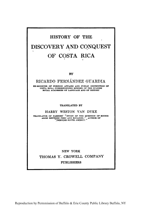 handle is hein.cow/hidicoco0001 and id is 1 raw text is: HISTORY OF THE
DISCOVERY AND CONQUEST
OF COSTA RICA

BY
RICARDO FERNANDEZ GUARDIA
EX-MINISTER OF FOREIGN AFFAIRS AND PUBLIC INSTRUCTION OF
COSTA RICA4 CORRESPONDING MEMBER OF THE SPANISH
ROYAL ACADEMIES OP LANGUAGE AND OF HISTORY

TRANSLATED BY
HARRY WESTON VAN DYKE
TRANSLATOR OF PAREDES' STUDY OF THE QUESTION OF BOUND-
ARIES BETWEEN PERU AND ECUADOR;  AUTHOR OF
THROUGH SOUTH .A MRIfL 
NEW YORK
THOMAS Y. CROWELL COMPANY
PUBLISHERS

Reproduction by Permnmission of Buffalo & Erie County Public Library Buffalo, NY


