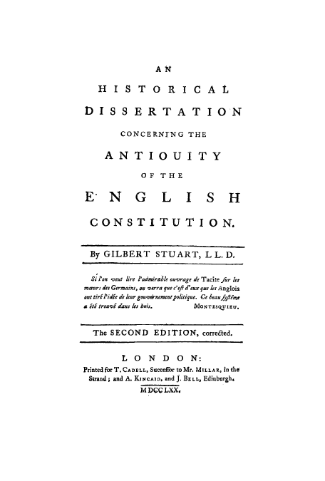 handle is hein.cow/hidissca0001 and id is 1 raw text is: ï»¿AN

H   IS TORICAL
DISSERTATION
CONCERNING THE
ANTIOUITY
OF THE
ENGLISH
CONSTITUTION.
By GILBERT STUART, L L. D,
Si l'on veut lire l'admirale ouvrage de Tacite fur le
mars des Germains, on verra yue c'efl d'eux que les Anglois
ant tiril'idie de leur gonwanementpolitique. Ce beaufflime
a iti trouvid ans les bais.  MONTESQTIEU.
The SECOND EDITION, corre&ed.
L 0 N D 0 N:
Printed for T. CADELL, Succefor to Mr. MILLAR, in the
Strand; and A. KiNcAID, and J. BELL, Edinburgh.
M DCC LXX.


