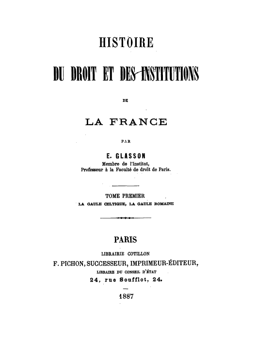 handle is hein.cow/hidudro0001 and id is 1 raw text is: HISTOIRE
1U DROIT ET BEI 1TITUTION
DE
LA FRANCE
PAR
E. GLASSON
Membre de l'Institut,
Professeur A la Facult6 de droit de Paris.

TOME PREMIER
LA GAULE CELTIQUE, LA GAULE ROMAINE
PARIS
LIBRAIRIE COTILLON
F. PICHON, SUCCESSEUR, IMPRIMEUR-DITEUR,
LIBRAIRE DU CONSEIL D'ETAT
24, rue Soufflot, 24.
1887


