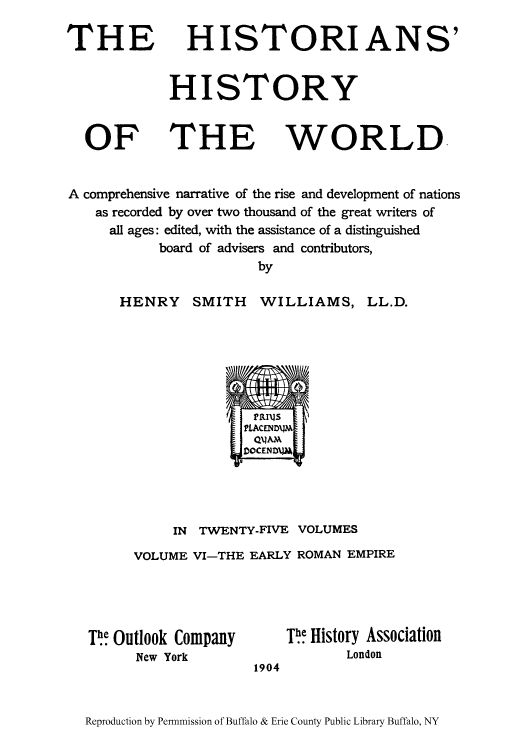 handle is hein.cow/hihiwor0006 and id is 1 raw text is: THE

HISTORIANS'

HISTORY

THE

WORLD

A comprehensive narrative of the rise and development of nations
as recorded by over two thousand of the great writers of
all ages: edited, with the assistance of a distinguished
board of advisers and contributors,
by

HENRY

SMITH WILLIAMS,

D0CENMA]/
IN TWENTY-FIVE VOLUMES
VOLUME VI-THE EARLY ROMAN EMPIRE

P! Outlook Company
New York

Th.] History Association
London

1904

Reproduction by Permnmission of Buffalo & Erie County Public Library Buffalo, NY

OF

LL.D.


