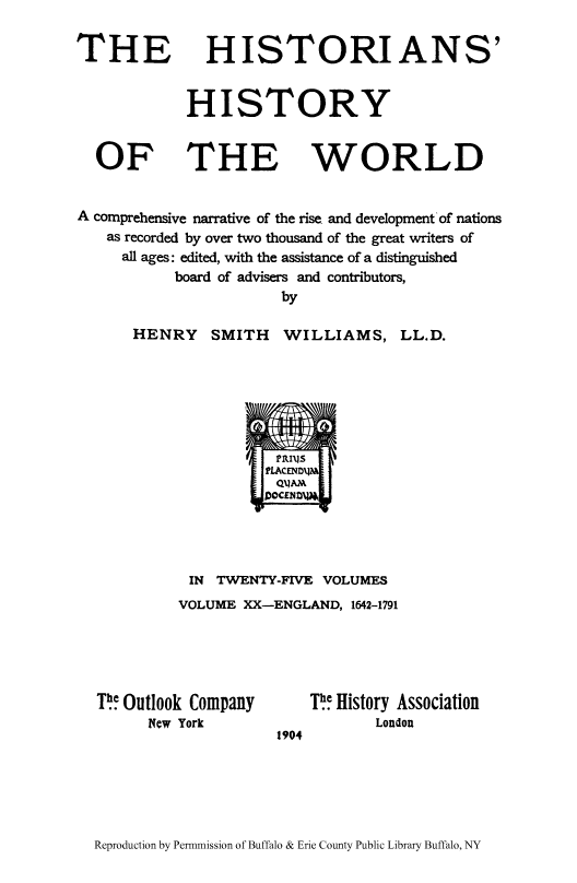 handle is hein.cow/hihiwor0020 and id is 1 raw text is: THE

HISTORIANS'

HISTORY

THE

WORLD

A comprehensive narrative of the rise and development of nations
as recorded by over two thousand of the great writers of
all ages: edited, with the assistance of a distinguished
board of advisers and contributors,
by

HENRY SMITH WILLIAMS,

LL.D.

IN TWENTY-FIVE VOLUMES
VOLUME XX-ENGLAND, 1642-1791

Th Outlook Company
New York

1904

T  History Association
London

Reproduction by Permmission of Buffalo & Erie County Public Library Buffalo, NY

OF


