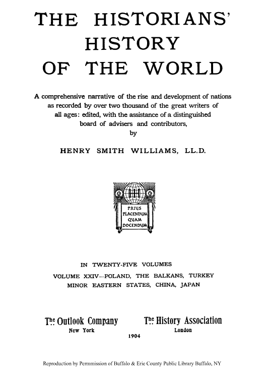 handle is hein.cow/hihiwor0024 and id is 1 raw text is: THE

HISTORIANS'

HISTORY

THE

WORLD

A comprehensive narrative of the rise and development of nations
as recorded by over two thousand of the great writers of
all ages: edited, with the assistance of a distinguished
board of advisers and contributors,
by

HENRY

SMITH WILLIAMS,

DOCENDI)M
IN TWENTY-FIVE VOLUMES
VOLUME XXIV-POLAND, THE BALKANS, TURKEY
MINOR EASTERN STATES, CHINA, JAPAN

The Outlook Company
New York

1904

T1.. History Association
London

Reproduction by Permnmission of Buffalo & Erie County Public Library Buffalo, NY

OF

LL.D.


