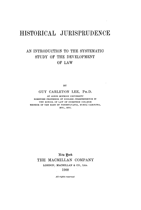 handle is hein.cow/hijurguy0001 and id is 1 raw text is: HISTORICAL JURISPRUDENCE
AN INTRODUCTION TO THE SYSTEMATIC
STUDY OF THE DEVELOPMENT
OF LAW
BY
GUY CARLETON LEE, PH.D.
OF JOHNS HOPKINS UNIVERSITY
SOMETIME PROFESSOR OF ENGLISH JURISPRUDENCE IN
THE SCHOOL OF LAW OF DICKINSON COL!QE
MEMBER OF THE BARS OF PENNSYLVANIA, N6RTI CAROLINA,
ETC., ETC.
Ntb Lark
THE MACMILLAN COMPANY
LONDON: MACMILLAN & CO., LTD.
1900

All rights reserved


