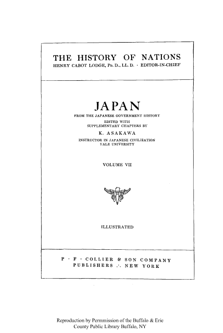 handle is hein.cow/hinatij0001 and id is 1 raw text is: THE HISTORY OF NATIONS
HENRY CABOT LODGE, Pn. D., LL. D.  EDITOR-IN-CHIEF

JAPAN
FROM THE JAPANESE GOVERNMENT HISTORY
EDITED WITH
SUPPLEMENTARY CHAPTERS BY
K. ASAKAWA
INSTRUCTOR IN JAPANESE CIVILIZATION
YALE UNIVERSITY
VOLUME VII
ILLUSTRATED

P  F - COLLIER  C4 SON COMPANY
PUBLISHERS .. NEW  YORK

Reproduction by Permmission of the Buffalo & Erie
County Public Library Buffalo, NY


