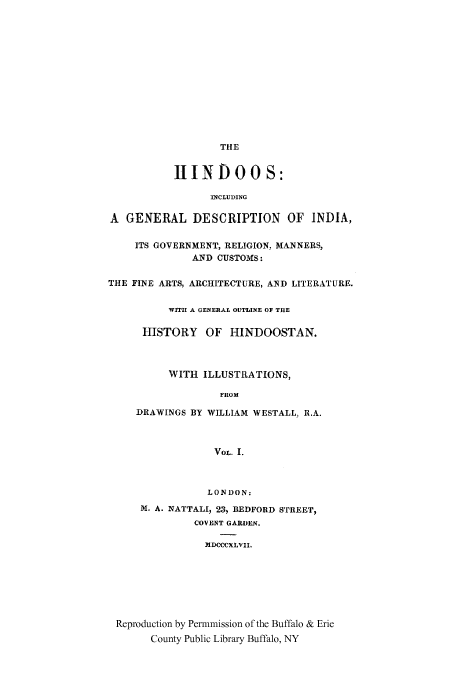 handle is hein.cow/hindoos0001 and id is 1 raw text is: THE
IIINDOOS:
INCLUDING
A GENERAL DESCRIPTION OF INDIA,
ITS GOVERNMENT, RELIGION, MANNERS,
AND CUSTOMS:
THE FINE ARTS, ARCHITECTURE, AND LITERATURE.
WIT!! A GENERAL OUTLINE OF THE
HISTORY OF HINDOOSTAN.
WITH ILLUSTRATIONS,
FROM
DRAWINGS BY WILLIAM WESTALL, R.A.
VOL. I.
LONDON:
M. A. NATTALI, 23, BEDFORD STREET,
COVENT GARDEN.
MDCCCXLVII.
Reproduction by Permmission of the Buffalo & Erie
County Public Library Buffalo, NY


