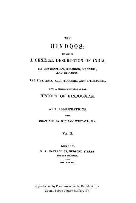 handle is hein.cow/hindoos0002 and id is 1 raw text is: THE
II NDOOS:
INCLUDING
A GENERAL DESCRIPTION OF INDIA,
ITS GOVERNMENT, RELIGION, MANNERS,
AND CUSTOMS:
THE FINE ARTS, ARCHITECTURE, AND LITERATURE.
WiThI A GENERAL OUTLINE OF THE
HISTORY OF HINDOOSTAN.
WITH ILLUSTRATIONS,
rROM
DRAWINGS BY WILLIAM WESTALL, R.&
VOL. II.
LONDON:
M. A. NATTALI, 23, BEDFORD STREET,
COVENT GARDEN.
MDOCCXLVII.
Reproduction by Permmission of the Buffalo & Erie
County Public Library Buffalo, NY



