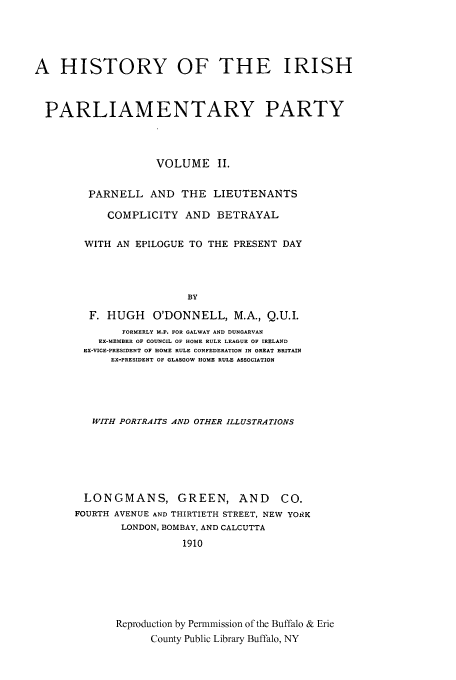 handle is hein.cow/hiriparp0002 and id is 1 raw text is: A HISTORY OF THE IRISH
PARLIAMENTARY PARTY
VOLUME II.
PARNELL AND THE LIEUTENANTS
COMPLICITY AND BETRAYAL
WITH AN EPILOGUE TO THE PRESENT DAY
BY
F. HUGH    O'DONNELL, M.A., Q.U.I.
FORMERLY M.P. FOR GALWAY AND DUNGARVAN
EX-MEMBER OF COUNCIL OF HOME RULE LEAGUE OF IRELAND
EX-VICE-PRESIDENT OF HOME RULE CONFEDERATION IN GREAT BRITAIN
EX-PRESIDENT OF GLASGOW HOME RULE ASSOCIATION
WITH PORTRAITS AND OTHER ILLUSTRATIONS
LONGMANS, GREEN, AND CO.
FOURTH AVENUE AND THIRTIETH STREET, NEW YORK
LONDON, BOMBAY, AND CALCUTTA
1910
Reproduction by Permmission of the Buffalo & Erie
County Public Library Buffalo, NY


