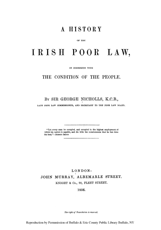 handle is hein.cow/hirishp0001 and id is 1 raw text is: A HISTORY
OF THE

IRISH

POOR

LAW,

IN CONNEXION WITI
THE CONDITION OF THE PEOPLE.
By SIR GEORGE NICHOLLS, K.G.B.,
LATE POOR LAW COMMISSIONER, AND SECRETARY TO THE POOR LAW BOARD.
,$Let every man be occupied, and occupied in the highest employment of
which his nature is capable, and die with the consciousness that he has done
his best.-SDNEY SrTH
LONDON:
JOHN MURRAY, ALBEMARLE STREET.
KNIGHT & Co., 90, FLEET STREET.
1856.
The right of Franslation is reserved.
Reproduction by Permmission of Buffalo & Erie County Public Library Buffalo, NY


