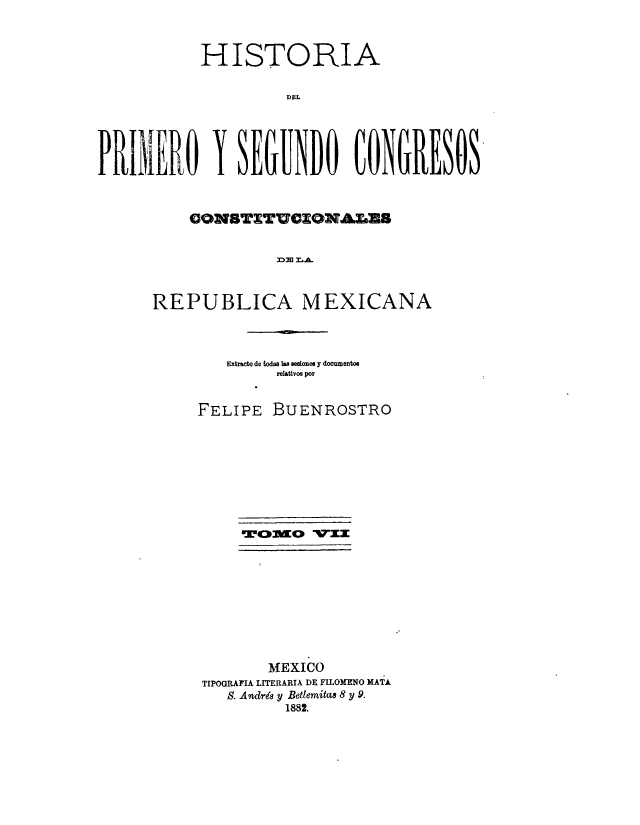 handle is hein.cow/hisdepr0007 and id is 1 raw text is: HISTORIA
DEL

CON13TTUCONAES
D>J M.A.
REPUBLICA MEXICANA

Fxtrset de W~oas Im seaones y documentoo
relativos por
FELIPE BUENROSTRO
MEXICO
TIPOGRAFIA LITERARIA DE FILOMENO MATA
S. Andres y Betlemitas 8 y 9.
1882.


