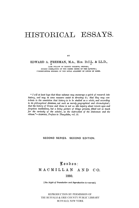 handle is hein.cow/hisessay0002 and id is 1 raw text is: HISTORICAL ESSAYS.
BY
EDWARD A. FREEMAN, M.A., HoN. D.C.L. & LL.D.,
LATE FELLOW OF TRINITY COLLEGE, OXFORD;
KNIGHT COMMANDER OF THE GREEK ORDER OF THE SAVIOUR;
CORRESPONDING MEMBER OF THE ROYAL ACADEMY OF LINCEI OF ROME.

,, 1 will at least hope that these volumes may encourage a spirit of research into
history, and may in some measure assist in directing it; that they may con-
tribute to the conviction that history is to be studied as a whole, and according
to its philosophical divisions, not such as merely geographical and chronological;
that the history of Greece and Rome is not an idle inquiry about remote ages and
forgotten institutions, but a living picture of things present, fitted not so much
for the curiosity of the scholar, as the instruction of the statesman and the
citizen.-AROLD, Preface to Thucydides, vol. iii.
SECOND SERIF-S. SECOND EDITION.
MACMILLAN                            AND CO.
1880.
(The Right of Translation and Reproduction is reserved.]

REPRODUCTION BY PERMISSION OF
THE BUFFALO & ERIE COUNTY PUBLIC LIBRARY
BUFFALO, NEW YORK


