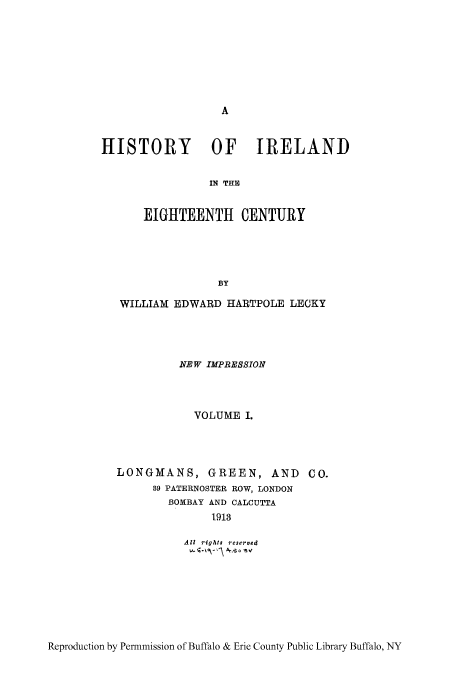 handle is hein.cow/hisieten0001 and id is 1 raw text is: HISTORY          OF IRELAND
IN THE
EIGHTEENTH CENTURY
BY
WILLIAM EDWARD HARTPOLE LECKY
NEW IMPRESSION
VOLUME I.
LONGMANS, GREEN, AND CO.
39 PATERNOSTER ROW, LONDON
BOMBAY AND CALCUTTA
1913
All rights  reserved

Reproduction by Permmission of Buffalo & Erie County Public Library Buffalo, NY


