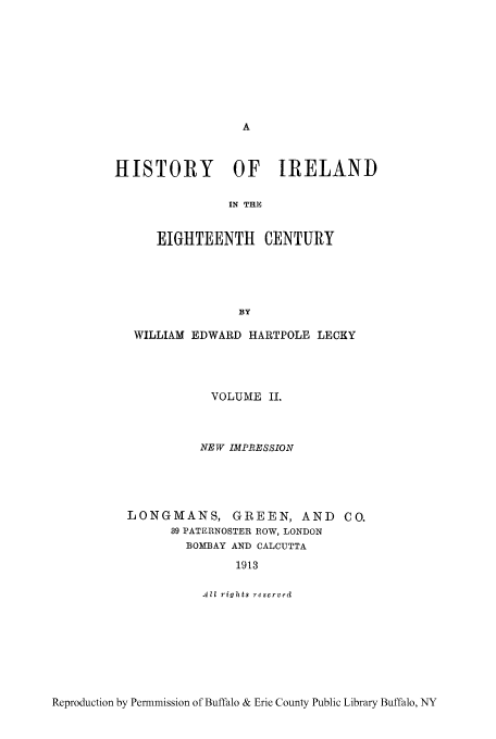 handle is hein.cow/hisieten0002 and id is 1 raw text is: HISTORY OF IRELAND
IN THE
EIGHTEENTH CENTURY
BY
WILLIAM EDWARD HARTPOLE LECKY
VOLUME IL
NEW IMPRESSION
LONGMANS, GREEN, AND CO.
39 PATERNOSTER ROW, LONDON
BOMBAY AND CALCUTTA
1913
All rights reserved

Reproduction by Permmission of Buffalo & Erie County Public Library Buffalo, NY


