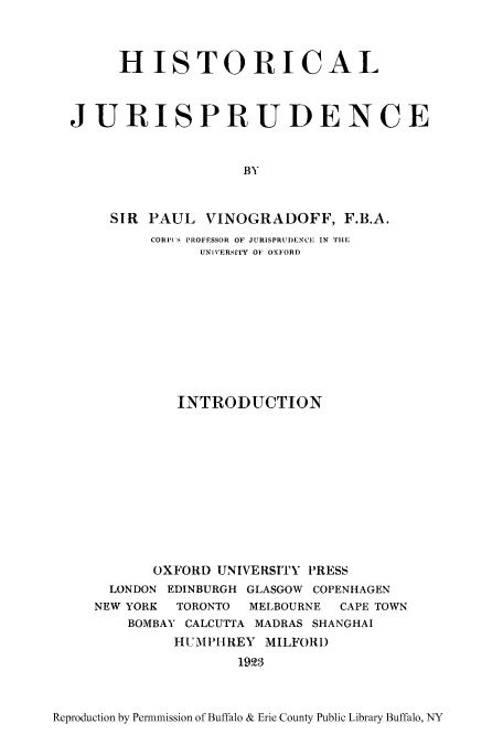 handle is hein.cow/hisjurpc0001 and id is 1 raw text is: HISTORICAL
JURISPRUDENCE
BY
SIR PAUL VINOGRADOFF, F.B.A.
CORPI ' PROFESSOR OF JURISPRUDENCE IN THE
UNIVERSITY OF OXFORD

INTRODUCTION
OXFORD UNIVERSITY PRESS
LONDON EDINBURGH GLASGOW COPENHAGEN
NEW YORK TORONTO MELBOURNE CAPE TOWN
BOMBAY CALCUTTA MADRAS SHANGHAI
HUMPHREY MILFORD
1923

Reproduction by Permnmission of Buffalo & Erie County Public Library Buffalo, NY


