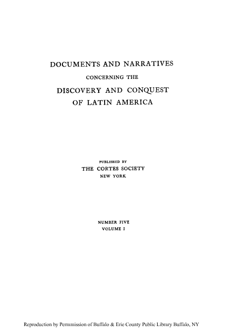 handle is hein.cow/hisobraz0001 and id is 1 raw text is: DOCUMENTS AND NARRATIVES
CONCERNING THE
DISCOVERY AND CONQUEST
OF LATIN AMERICA
PUBLISHED BY
THE CORTES SOCIETY
NEW YORK
NUMBER FIVE
VOLUME I

Reproduction by Permnmission of Buffalo & Erie County Public Library Buffalo, NY


