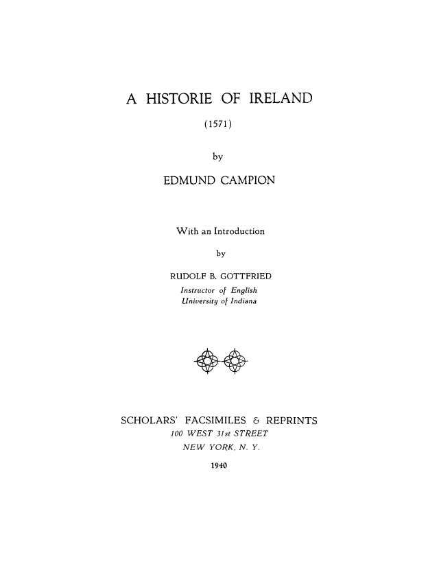 handle is hein.cow/hisofirl0001 and id is 1 raw text is: A HISTORIE OF IRELAND
(1571)
by
EDMUND CAMPION

With an Introduction
by
RUDOLF B. GOTTFRIED
Instructor of English
University of Indiana

SCHOLARS' FACSIMILES & REPRINTS
100 WEST 31st STREET
NEW YORK, N. Y.

1940


