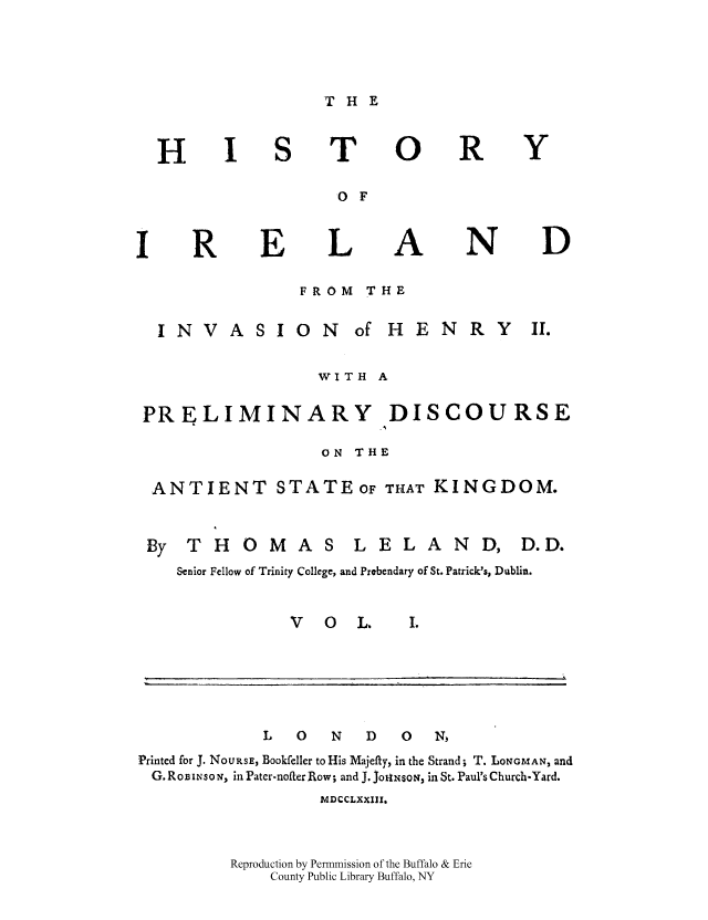 handle is hein.cow/histirhen0001 and id is 1 raw text is: THE

)

E

T(
O F
LI
FROM  THE

R

N

Y

D

ASION of HENRY

WITH A
PRELIMINARY DISCOURSE
ON THE
ANTIENT STATEOF THAT KINGDOM.

THOMAS

L ELAN

Senior Fellow of Trinity College, and Prebendary of St. Patrick's, Dublin.
V     0     L.       I.

L     0     N     D     0     N)
Printed for J. NoURSE, Bookfeller to His Majefty, in the Strand; T. LONGMAN, and
G. ROB IN O N, in Pater-nofter Row; and J. JoIXsoN, in St. Paul's Church-Yard.
MDCCLXXIII,
Reproduction by Permmission of the Buffalo & Erie
County Public Library Buffalo, NY

H

R

INV

By

D. D.

k


