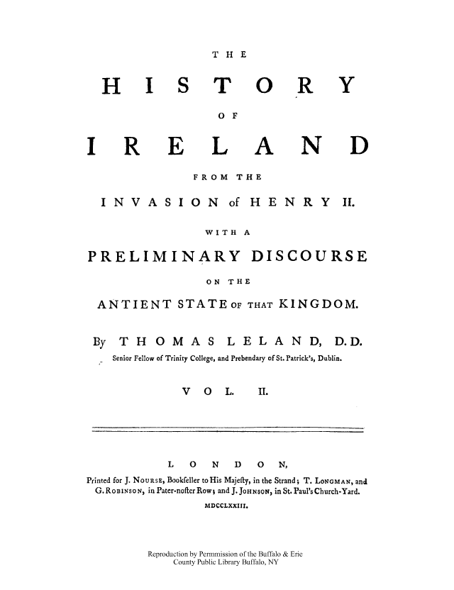 handle is hein.cow/histirhen0002 and id is 1 raw text is: THE

T(
O F
Li
FROM THE

INVASION  of HE

NRY

WITH A
PRELIMINARY DISCOURSE
ON THE
ANTIENT STATEOF THAT KINGDOM.
By THOMAS LELAND, D.D.
_  Senior Fellow of Trinity College, and Prebendary of St. Patrick's, Dublin.

V O L.

L     0     N     D     0    N,
Printed for J. NoURsE, Bookfeller toHis Majefty, in the Strand; T. LONGMAN, and
G. ROBINS0 N  in Pater-nofter Row; and J. JOHNSON, in St. Paul's Church-Yard.
MDCCLXXIII.
Reproduction by Permmission of the Buffalo & Erie
County Public Library Buffalo, NY

H

)

R

R

E

Y

D

N

k


