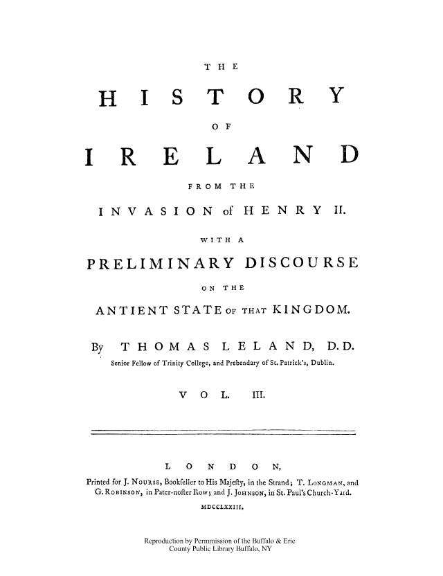 handle is hein.cow/histirhen0003 and id is 1 raw text is: THE

H

T

0

R

Y

O F

R

E

L

A

N

D

FROM THE
INVASION of HENRY II.
WITH A
PRELIMINARY DISCOURSE
ON THE
ANTIENT STATE OF THAT KINGDOM.
By THOMAS LELAND, D.D.
Senior Fellow of Trinity College, and Prebendary of St. Patrick's, Dublin.

V  0   L.

III.

L     0     N     D     0     N,
Printed for J. NoURSE, Bookfeller to His Majefty, in the Strand; T. LONGMAN, and
G. ROBINSO N in Pater-nofter Row; and J. JOHNSON, in St. Paul's Church-Yard.
MDCCLXXIII,
Reproduction by Permmission of the Buffalo & Erie
County Public Library Buffalo, NY


