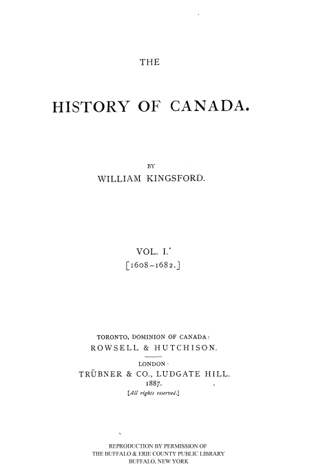 handle is hein.cow/histooca0001 and id is 1 raw text is: THE
HISTORY OF CANADA.
BY
WILLIAM KINGSFORD.
VOL. I.'
[16o8-i68 2.]
TORONTO, DOMINION OF CANADA:
ROWSELL & HUTCHISON.

TRUBNER

LONDON-
& CO., LUDGATE HILL.
1887.

[All rights reserved.]
REPRODUCTION BY PERMISSION OF
THE BUFFALO & ERIE COUNTY PUBLIC LIBRARY
BUFFALO, NEW YORK


