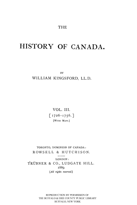 handle is hein.cow/histooca0003 and id is 1 raw text is: THE

HISTORY OF CANADA.
BY
WILLIAM KINGSFORD, LL.D.

VOL. III.
[1726-1756.]
(WITH MAPS.]
TORONTO, DOMINION OF CANADA:
ROWSELL & HUTCHISON.

YROBNER

LONDON:
& CO., LUDGATE HILL,
1889.

[All rights reserved.]
REPRODUCTION BY PERMISSION OF
THE BUFFALO & ERIE COUNTY PUBLIC LIBRARY
BUFFALO, NEW YORK


