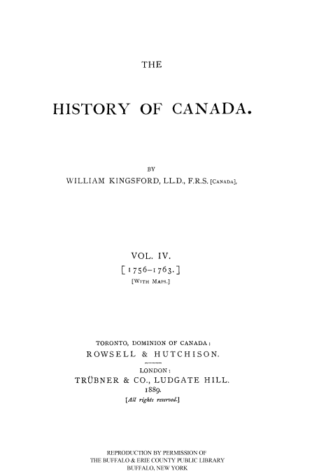 handle is hein.cow/histooca0004 and id is 1 raw text is: THE

HISTORY OF CANADA.
BY
WILLIAM KINGSFORD, LL.D., F.R.S. [CANADA],

VOL. IV.
[i 756-1763.]
[WITH MAPS.]
TORONTO, DOMINION OF CANADA:
ROWSELL & HUTCHISON.

TROBNER

LONDON:
& CO., LUDGATE HILL,
1889.
[All rights reserved.]

REPRODUCTION BY PERMISSION OF
THE BUFFALO & ERIE COUNTY PUBLIC LIBRARY
BUFFALO, NEW YORK


