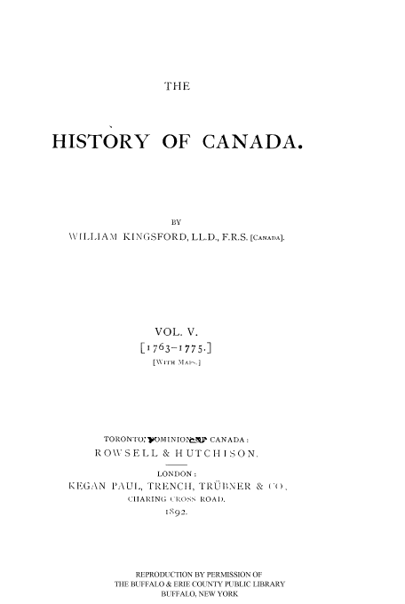 handle is hein.cow/histooca0005 and id is 1 raw text is: THE

HISTORY OF CANADA.
BY
\VILLIAM KINGSFORD, LL.D., F.R.S. [CANADA].
VOL. V.
[1763-1775.]
[\\'IH MAI' .]
TORONTO:'WOMINIOINT-% CANADA:
RO\VSELL & HUTCHISON.
LONDON:
I GEGAN PAUL, TRENCIt, TRBNER & ((
CIIARING ( lKOS'- ROAD.
IS92.
REPRODUCTION BY PERMISSION OF
THE BUFFALO & ERIE COUNTY PUBLIC LIBRARY
BUFFALO, NEW YORK


