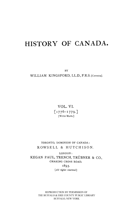 handle is hein.cow/histooca0006 and id is 1 raw text is: HISTORY OF CANADA.
BY
WILLIAM KINGSFORD, LL.D., F.R.S. [CANADA].

VOL. VI.
[1776-1779.]
[WITH MAPS.]
TORONTO, DOMINION OF CANADA:
ROWSELL & HUTCHISON.
LONDON:
KEGAN PAUL, TRENCH, TRUBNER & CO.,
CHARING CROSS ROAD.
1893.
[A1 riglts reserved.]
REPRODUCTION BY PERMISSION OF
THE BUFFALO & ERIE COUNTY PUBLIC LIBRARY
BUFFALO, NEW YORK


