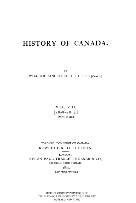 handle is hein.cow/histooca0008 and id is 1 raw text is: HISTORY OF CANADA.
BY
WILLIAM KINGSFORD, LL.P., F.R.S. [CANADA].

VOL. VIII.
[I8o8-i8l5.]
[WITH MAPS.]
TORONTO, DOMINION OF CANADA:
ROWSELL & HUTCHISON.
LONDON:
KEGAN PAUL, TRENCH, TROBNER & CO.,
CHARING CROSS ROAD.
1895.
[All rights reserved.]
REPRODUCTION BY PERMISSION OF
THE BUFFALO & ERIE COUNTY PUBLIC LIBRARY
BUFFALO, NEW YORK


