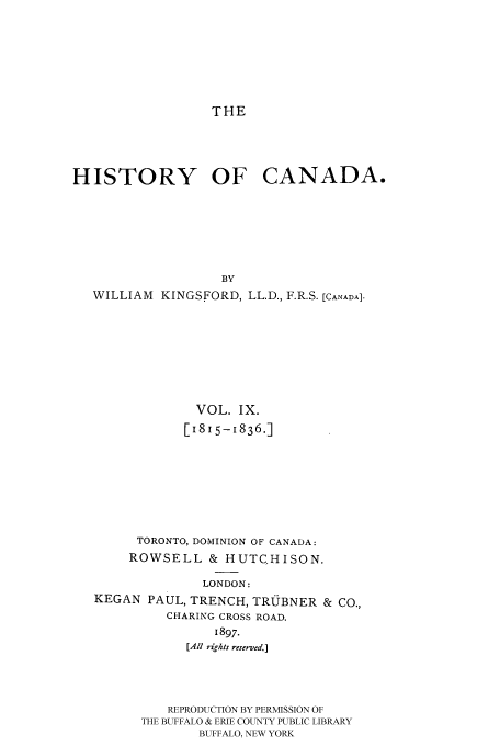 handle is hein.cow/histooca0009 and id is 1 raw text is: THE

HISTORY OF CANADA.
BY
WILLIAM KINGSFORD, LL.D., F.R.S. [CANADA].

VOL. IX.
[1815-1836.]
TORONTO, DOMINION OF CANADA:
ROWSELL & HUTCHISON.
LONDON:
KEGAN PAUL, TRENCH, TRU.JBNER & CO.,
CHARING CROSS ROAD.
1897.
[All rights reserved.]

REPRODUCTION BY PERMISSION OF
THE BUFFALO & ERIE COUNTY PUBLIC LIBRARY
BUFFALO, NEW YORK


