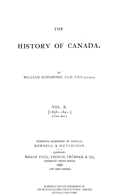 handle is hein.cow/histooca0010 and id is 1 raw text is: THE

HISTORY OF CANADA.
BV
WILLIAM KINGSFORD, LL.D., F.R.S, [CANADA.
VOL. X.
[1836-i841.]
[\VITH MAP.]
TORONTO, DOMINION OF CANADA:
ROWSELL & HUTCHISON.
LONDON:
KEGAN PAUL, TRENCH, TRUBNER & CO.,
CHARING CROSS ROAD.
1898.
[All rights reserved.]
REPRODUCTION BY PERMISSION OF
THE BUFFALO & ERIE COUNTY PUBLIC LIBRARY
BUFFALO, NEW YORK


