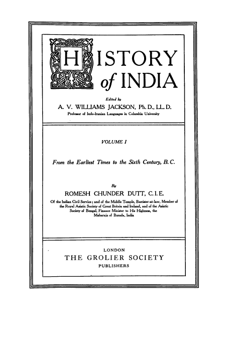 handle is hein.cow/hitofind0001 and id is 1 raw text is: H ISTORY
of INDIA
Edited by
A. V. WILLIAMS JACKSON, Ph. D., LL. D.
Professor of Indo-Iranian Languages in Columbia University
VOLUME I
From the Earliest Times to the Sixth Century, B. C.
By
ROMESH CHUNDER DUTI, C. 1. E.
Of the Indian Civil Service; and of the Middle Temple, Barrister-at-law, Member of
the Royal Asiatic Society of Great Britain and Ireland. and of the Asiatic
Society of Bengal, Finance Minister to His Highness, the
Maharaja of Baroda, India

LONDON
THE GROLIER SOCIETY
PUBLISHERS

I


