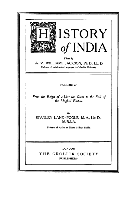 handle is hein.cow/hitofind0004 and id is 1 raw text is: H ISTORY
of INDIA
Edited h
A. V. WILLIAMS JACKSON, Ph. D., LL. D.
Professor of Indo-Iranian Languages in Columbia University

VOLUME IV

From the Reign of Akbar the Great
the Moghul Empire

to the Fall of

Bu
STANLEY LANE - POOLE, M. A., Litt. D.,
M.R.I.A.
Professor of Arabic at Trinity College, Dublin

LONDON
THE GROLIER SOCIETY
PUBLISHERS



