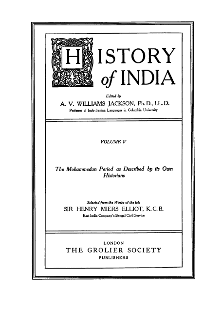 handle is hein.cow/hitofind0005 and id is 1 raw text is: H ISTORY
of INDIA
Edited by
A. V. WILLIAMS JACKSON, Ph. D., LL. D.
Professor of Indo-Iranian Languages in Columbia University
VOLUME V
The Mohammedan Period as Described by its Own
Historians
Selected from the Works of the late
SIR HENRY MIERS ELLIOT, K. C. B.
East India Company's Bengal Civil Service

LONDON
THE GROLIER SOCIETY
PUBLISHERS

I


