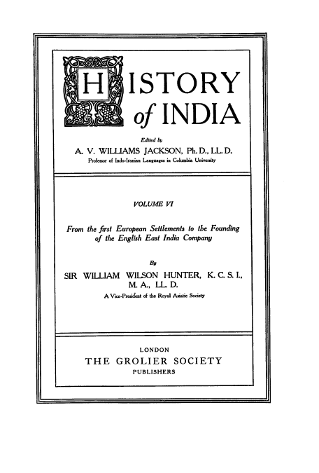 handle is hein.cow/hitofind0006 and id is 1 raw text is: H ISTORY
of IN D IA
Edited l
A. V. WILLIAMS JACKSON, Ph. D., LL D.
Professor of Indo-Iranian Languages in Columbia University
VOLUME VI
From the first European Settlements to the Founding
of the English East India Company
By
SIR WILLIAM WILSON HUNTER, K. C. S. I.,
M. A., LL. D.
A Vice-President of the Royal Asiatic Society
LONDON
THE GROLIER SOCIETY
PUBLISHERS


