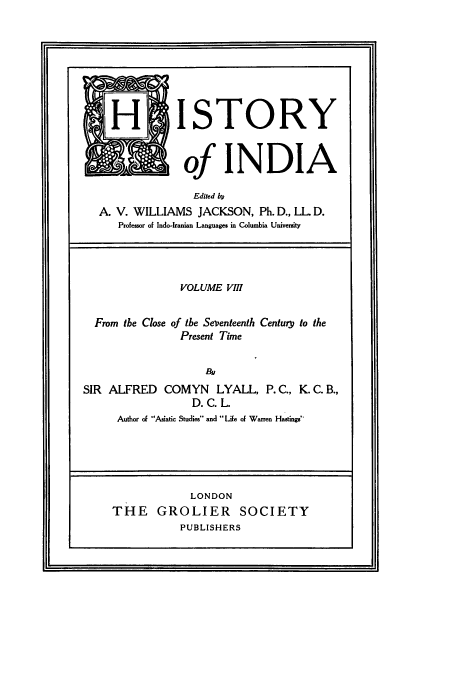 handle is hein.cow/hitofind0008 and id is 1 raw text is: FHI STORY
KA of INDIA
Edited b
A. V. WILLIAMS JACKSON, Ph. D., LL D.
Professor of Indo-Iranian Languages in Columbia University
VOLUME VIII
From the Close of the Seventeenth Century to the
Present Time
By
SIR ALFRED COMYN LYALL, P. C., K. C. B.,
D. C. L.
Author of Asiatic Studies and Life of Warren Hastings
LONDON
THE GROLIER SOCIETY
PUBLISHERS


