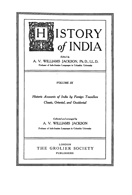 handle is hein.cow/hitofind0009 and id is 1 raw text is: IH ISTORY
of INDIA
Edited bp
A. V. WILLIAMS JACKSON, Ph. D., LL D.
Professor of Indo-Iranian Languages in Columbia University
VOLUME IX
Historic Accounts of India by Foreign Travellers
Classic, Oriental, and Occidental
Collected and arranged by
A. V. WILLIAMS JACKSON
Professor of Indo-Iranian Languages in Columbia University
LONDON
THE GROLIER SOCIETY
PUBLISHERS


