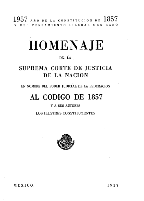 handle is hein.cow/hjnc0001 and id is 1 raw text is: 

1957 AÑO DE LA CONSTITUCION DE 1857
Y DEL PENSAMIENTO  LIBERAL  MEXICANO



    HOMENAJE
            DE LA

  SUPREMA CORTE DE JUSTICIA
        DE LA NACION

  EN NOMBRE DEL PODER JUDICIAL DE LA FEDERACION

    AL CODIGO DE 1857
          Y A SUS AUTORES
      LOS ILUSTRES CONSTITUYENTES


MEXICO9


1957


